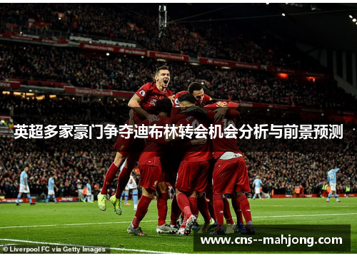 英超多家豪门争夺迪布林转会机会分析与前景预测