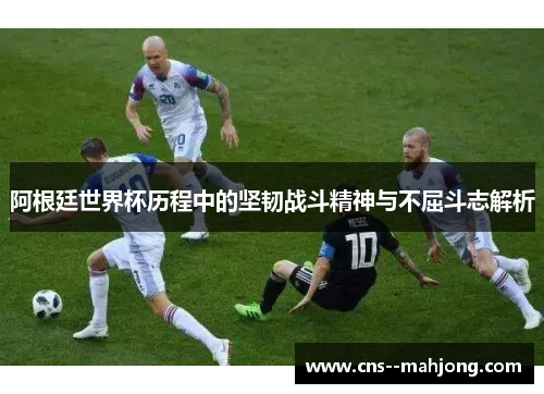阿根廷世界杯历程中的坚韧战斗精神与不屈斗志解析